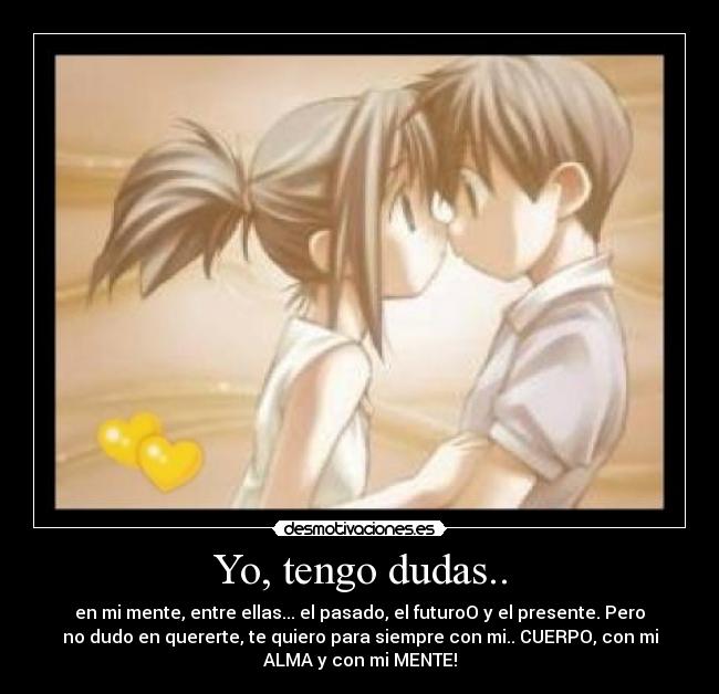 Yo, tengo dudas.. - en mi mente, entre ellas... el pasado, el futuroO y el presente. Pero
no dudo en quererte, te quiero para siempre con mi.. CUERPO, con mi
ALMA y con mi MENTE!