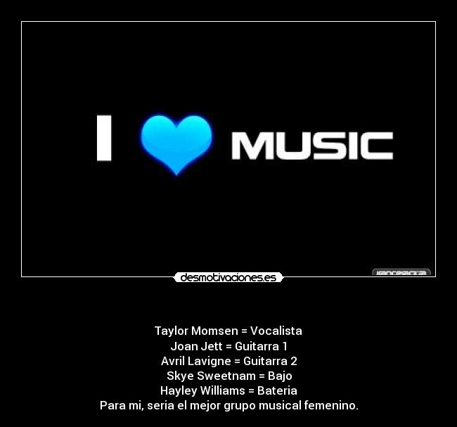   - Taylor Momsen = Vocalista
Joan Jett = Guitarra 1
Avril Lavigne = Guitarra 2
Skye Sweetnam = Bajo
Hayley Williams = Bateria
Para mi, seria el mejor grupo musical femenino.