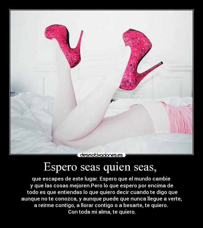 Espero seas quien seas,  - que escapes de este lugar. Espero que el mundo cambie 
y que las cosas mejoren.Pero lo que espero por encima de
 todo es que entiendas lo que quiero decir cuando te digo que
 aunque no te conozca, y aunque puede que nunca llegue a verte, 
a reírme contigo, a llorar contigo o a besarte, te quiero. 
Con toda mi alma, te quiero.
