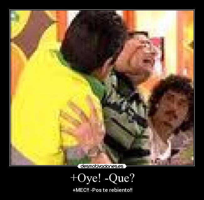 +Oye! -Que? - +MEC!! -Pos te rebiento!!