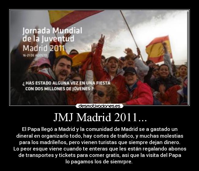 JMJ Madrid 2011... - El Papa llegó a Madrid y la comunidad de Madrid se a gastado un
dineral en organizarlo todo, hay cortes de trafico, y muchas molestias
para los madrileños, pero vienen turistas que siempre dejan dinero.
Lo peor esque viene cuando te enteras que les están regalando abonos
de transportes y tickets para comer gratis, asi que la visita del Papa
lo pagamos los de siemrpre.