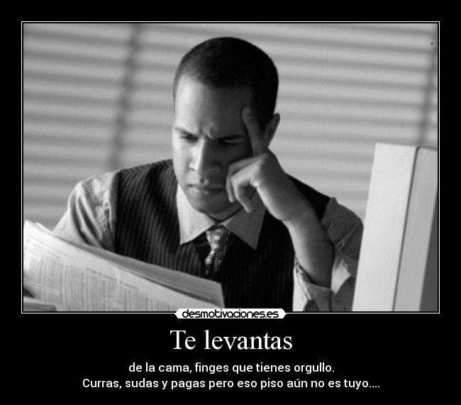 Te levantas - de la cama, finges que tienes orgullo.
Curras, sudas y pagas pero eso piso aún no es tuyo....