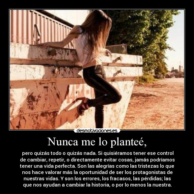 Nunca me lo planteé, -  pero quizás todo o quizás nada. Si quisiéramos tener ese control
de cambiar, repetir, o directamente evitar cosas, jamás podríamos
tener una vida perfecta. Son las alegrías como las tristezas lo que
nos hace valorar más la oportunidad de ser los protagonistas de
nuestras vidas. Y son los errores, los fracasos, las pérdidas; las
que nos ayudan a cambiar la historia, o por lo menos la nuestra.