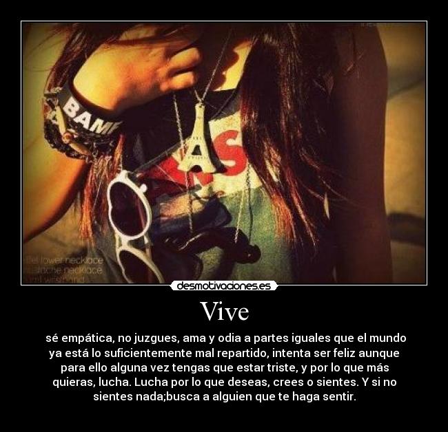 Vive -  sé empática, no juzgues, ama y odia a partes iguales que el mundo
ya está lo suficientemente mal repartido, intenta ser feliz aunque
para ello alguna vez tengas que estar triste, y por lo que más
quieras, lucha. Lucha por lo que deseas, crees o sientes. Y si no
sientes nada;busca a alguien que te haga sentir.

