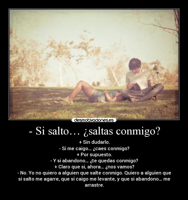 - Si salto… ¿saltas conmigo? - + Sin dudarlo.
- Si me caigo… ¿caes conmigo?
+ Por supuesto.
- Y si abandono… ¿te quedas conmigo?
+ Claro que si, ahora… ¿nos vamos?
- No. Yo no quiero a alguien que salte conmigo. Quiero a alguien que
si salto me agarre, que si caigo me levante, y que si abandono… me
arrastre.
