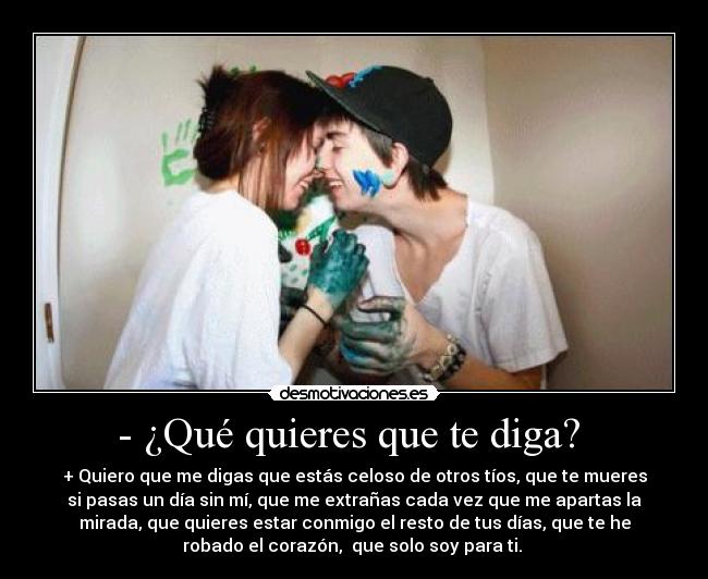 - ¿Qué quieres que te diga?  - + Quiero que me digas que estás celoso de otros tíos, que te mueres
si pasas un día sin mí, que me extrañas cada vez que me apartas la
mirada, que quieres estar conmigo el resto de tus días, que te he
robado el corazón,  que solo soy para ti. ♥