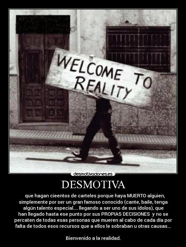 DESMOTIVA - que hagan cieentos de carteles porque haya MUERTO alguien,
simplemente por ser un gran famoso conocido (cante, baile, tenga
algún talento especial.... llegando a ser uno de sus ídolos), que
han llegado hasta ese punto por sus PROPIAS DECISIONES y no se
percaten de todas esas personas que mueren al cabo de cada día por
falta de todos esos recursos que a ellos le sobraban u otras causas...
Bienvenido a la realidad.