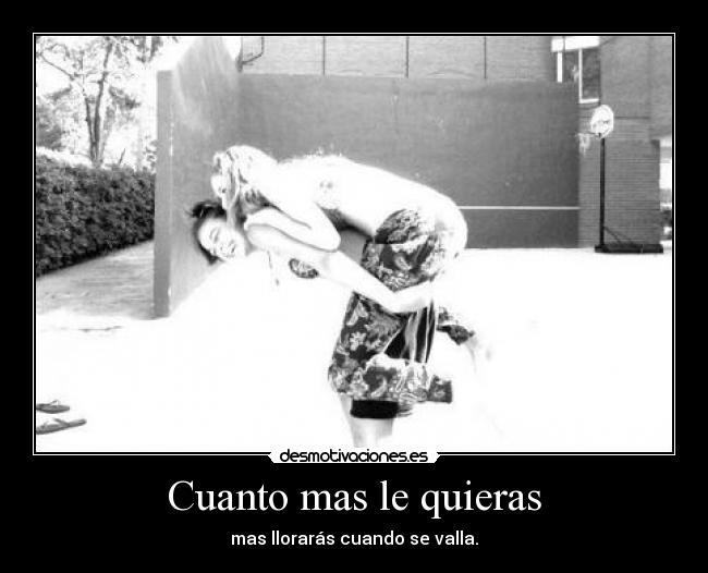 Cuanto mas le quieras - mas llorarás cuando se valla.