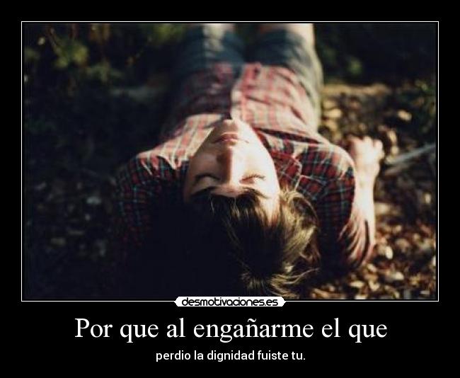 Por que al engañarme el que - perdio la dignidad fuiste tu.