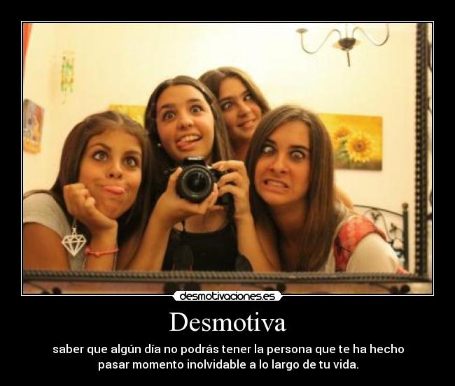 Desmotiva - saber que algún día no podrás tener la persona que te ha hecho
pasar momento inolvidable a lo largo de tu vida.