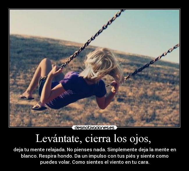 Levántate, cierra los ojos,  - deja tu mente relajada. No pienses nada. Simplemente deja la mente en
blanco. Respira hondo. Da un impulso con tus piés y siente como
puedes volar. Como sientes el viento en tu cara.