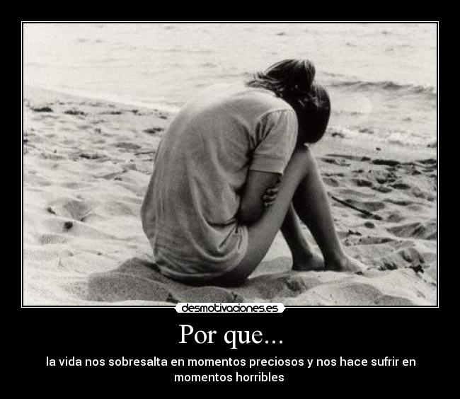 Por que... - la vida nos sobresalta en momentos preciosos y nos hace sufrir en
momentos horribles