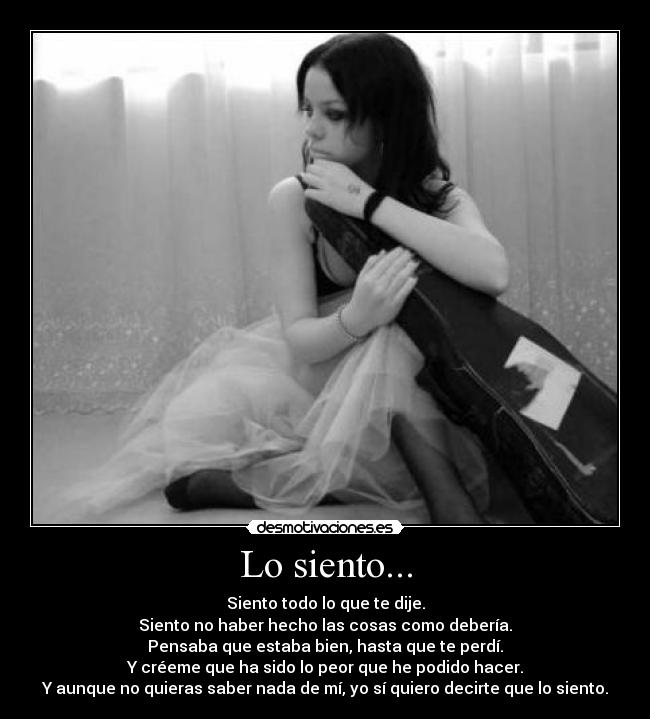 Lo siento... - Siento todo lo que te dije.
Siento no haber hecho las cosas como debería.
Pensaba que estaba bien, hasta que te perdí.
Y créeme que ha sido lo peor que he podido hacer.
Y aunque no quieras saber nada de mí, yo sí quiero decirte que lo siento.