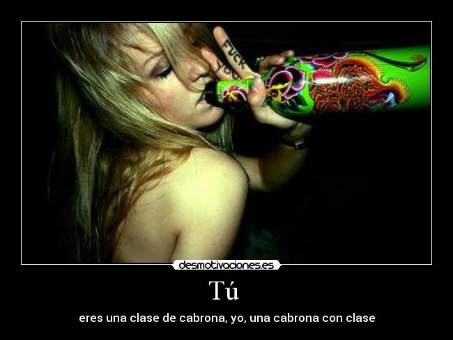 Tú  - eres una clase de cabrona, yo, una cabrona con clase