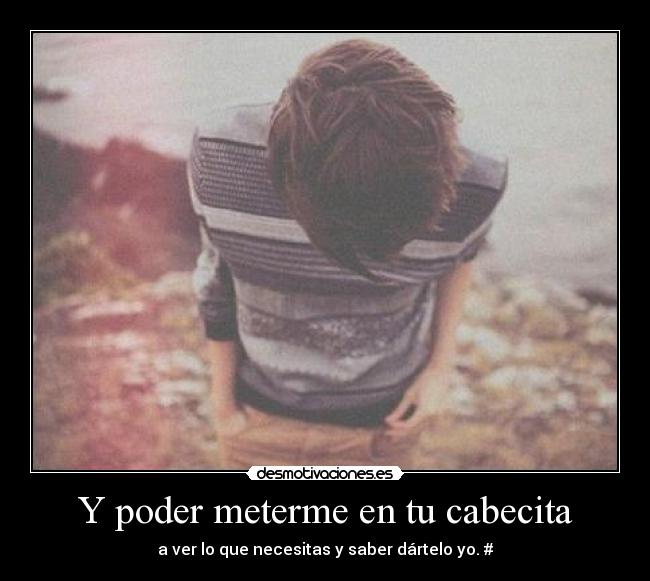 Y poder meterme en tu cabecita - a ver lo que necesitas y saber dártelo yo. #
