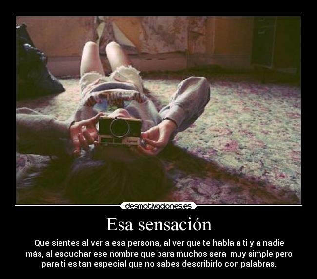 Esa sensación - Que sientes al ver a esa persona, al ver que te habla a ti y a nadie
más, al escuchar ese nombre que para muchos sera  muy simple pero
para ti es tan especial que no sabes describirlo con palabras.