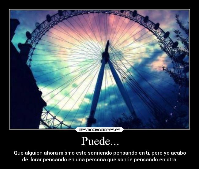 Puede... - Que alguien ahora mismo este sonriendo pensando en ti, pero yo acabo
de llorar pensando en una persona que sonrie pensando en otra.