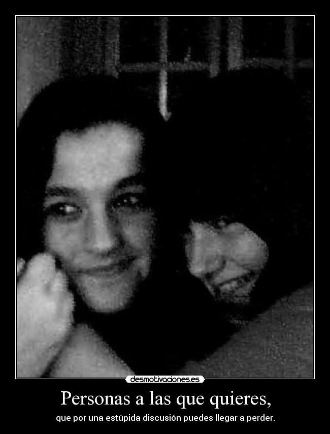 Personas a las que quieres, - que por una estúpida discusión puedes llegar a perder.