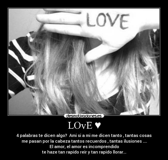 LOvE ♥ - 4 palabras te dicen algo?  Ami si a mi me dicen tanto , tantas cosas
me pasan por la cabeza tantos recuerdos , tantas ilusiones ....
El amor, el amor es incomprendido
te haze tan rapido reir y tan rapido llorar...