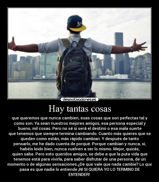 Hay tantas cosas - que queremos que nunca cambien, esas cosas que son perfectas tal y
como son. Ya sean nuestros mejores amigos, esa persona especial y
bueno, mil cosas. Pero no sé si será el destino o esa mala suerte
que tenemos que siempre termina cambiando. Cuanto más quieres que se
queden como están, más rápido cambian. Y después de tanto
pensarlo, me he dado cuenta de porqué. Porque cambian y nunca, sí,
habéis leido bien, nunca vuelven a ser lo mismo. Mejor, quizás,
quien sabe. Pero esto queridos amigos, se debe a que la puta vida que
tenemos está para vivirla, para saber disfrutar de una persona, de un
momento o de algunas sensaciones.¿De que vale que nada cambie? Lo que
pasa es que nadie lo entiende ¡NI SI QUIERA YO LO TERMINO DE
ENTENDER!