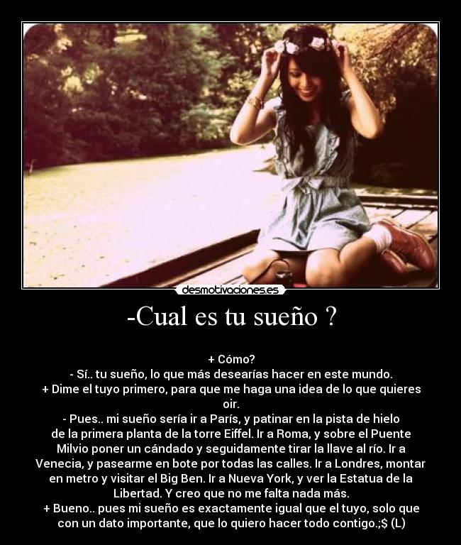 -Cual es tu sueño ? -
+ Cómo?
- Sí.. tu sueño, lo que más desearías hacer en este mundo.
+ Dime el tuyo primero, para que me haga una idea de lo que quieres
oir.
- Pues.. mi sueño sería ir a París, y patinar en la pista de hielo
de la primera planta de la torre Eiffel. Ir a Roma, y sobre el Puente
Milvio poner un cándado y seguidamente tirar la llave al río. Ir a
Venecia, y pasearme en bote por todas las calles. Ir a Londres, montar
en metro y visitar el Big Ben. Ir a Nueva York, y ver la Estatua de la
Libertad. Y creo que no me falta nada más.
+ Bueno.. pues mi sueño es exactamente igual que el tuyo, solo que
con un dato importante, que lo quiero hacer todo contigo.;$ (L)