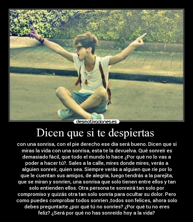 Dicen que si te despiertas  - con una sonrisa, con el pie derecho ese día será bueno. Dicen que si
miras la vida con una sonrisa, esta te la devuelva. Qué sonreír es
demasiado fácil, que todo el mundo lo hace ¿Por qué no lo vas a
poder a hacer tú?. Sales a la calle, mires donde mires, verás a
alguien sonreír, quien sea. Siempre verás a alguien que ríe por lo
que le cuentan sus amigos, de alegría, luego tendrás a la parejita,
que se miran y sonríen, una sonrisa que solo tienen entre ellos y tan
solo entienden ellos. Otra persona te sonreirá tan solo por
compromiso y quizás otra tan solo sonría para ocultar su dolor. Pero
como puedes comprobar todos sonrien ,todos son felices, ahora solo
debes preguntarte ¿por qué tú no sonríes? ¿Por qué tu no eres
feliz? ¿Será por qué no has sonreído hoy a la vida?