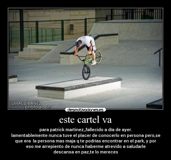 este cartel va - para patrick martinez,,fallecido a día de ayer.
lamentablemente nunca tuve el placer de conocerlo en persona pero,se
que era la persona mas maja q te podrías encontrar en el park, y por
eso me arrepiento de nunca haberme atrevido a saludarle
descansa en paz,te lo mereces