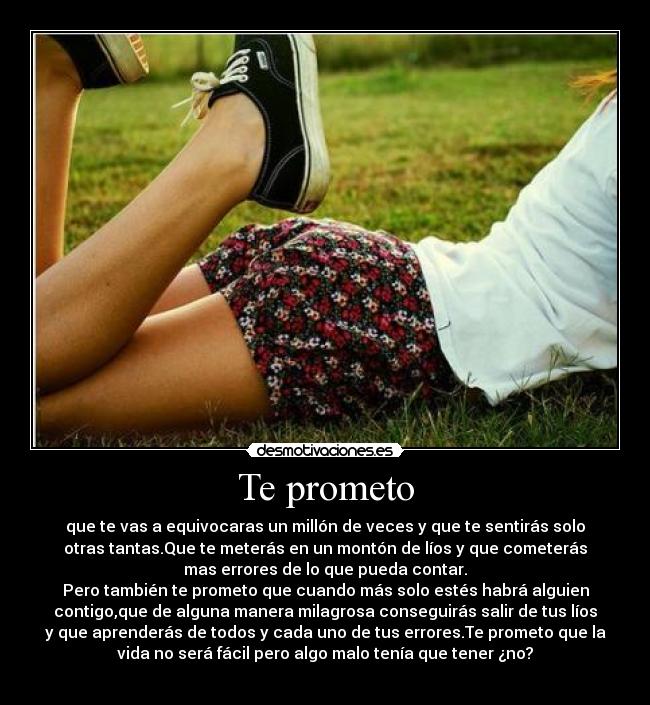 Te prometo - que te vas a equivocaras un millón de veces y que te sentirás solo
otras tantas.Que te meterás en un montón de líos y que cometerás
mas errores de lo que pueda contar.
Pero también te prometo que cuando más solo estés habrá alguien
contigo,que de alguna manera milagrosa conseguirás salir de tus líos
y que aprenderás de todos y cada uno de tus errores.Te prometo que la
vida no será fácil pero algo malo tenía que tener ¿no?
