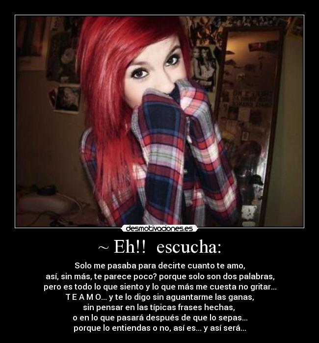 ~ Eh!! escucha: - Solo me pasaba para decirte cuanto te amo,
así, sin más, te parece poco? porque solo son dos palabras,
pero es todo lo que siento y lo que más me cuesta no gritar...
T E A M O... y te lo digo sin aguantarme las ganas,
sin pensar en las típicas frases hechas,
o en lo que pasará después de que lo sepas...
porque lo entiendas o no, así es... y así será...