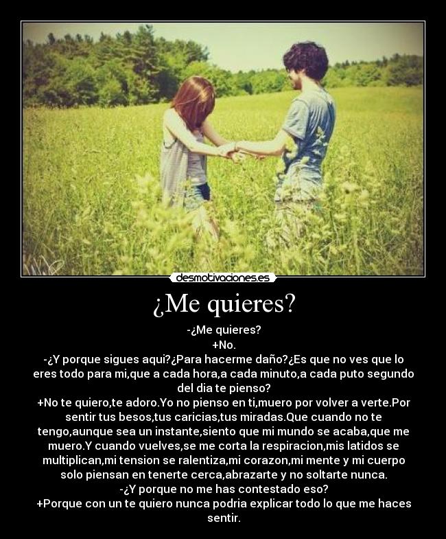¿Me quieres? - -¿Me quieres?
+No.
-¿Y porque sigues aqui?¿Para hacerme daño?¿Es que no ves que lo
eres todo para mi,que a cada hora,a cada minuto,a cada puto segundo
del dia te pienso?
+No te quiero,te adoro.Yo no pienso en ti,muero por volver a verte.Por
sentir tus besos,tus caricias,tus miradas.Que cuando no te
tengo,aunque sea un instante,siento que mi mundo se acaba,que me
muero.Y cuando vuelves,se me corta la respiracion,mis latidos se
multiplican,mi tension se ralentiza,mi corazon,mi mente y mi cuerpo
solo piensan en tenerte cerca,abrazarte y no soltarte nunca.
-¿Y porque no me has contestado eso?
+Porque con un te quiero nunca podria explicar todo lo que me haces
sentir.