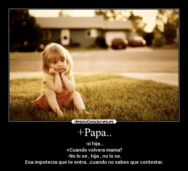 +Papa.. - -si hija...
+Cuando volvera mama?
-No lo se , hija , no lo se.
Esa impotecia que te entra...cuando no sabes que contestar.