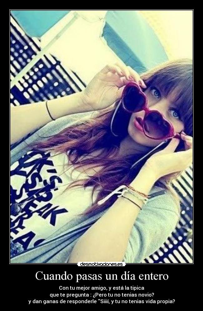 Cuando pasas un día entero - Con tu mejor amigo, y está la tipica
que te pregunta : ¿Pero tu no tenias novio?
y dan ganas de responderle Siiií, y tu no tenias vida propia?