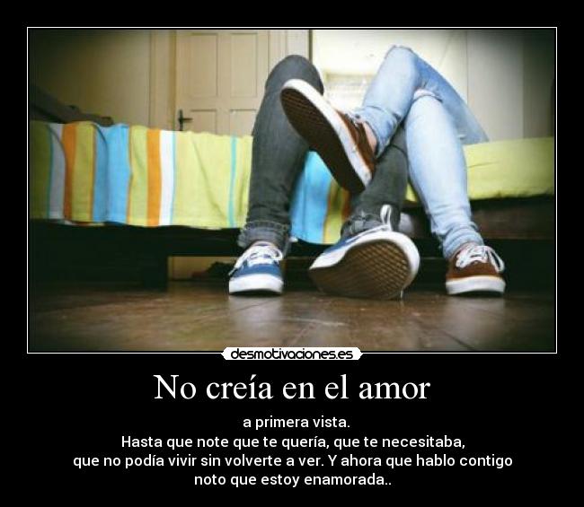 No creía en el amor - a primera vista.
Hasta que note que te quería, que te necesitaba,
que no podía vivir sin volverte a ver. Y ahora que hablo contigo
noto que estoy enamorada..