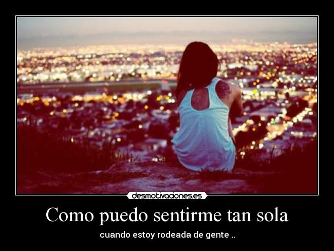 Como puedo sentirme tan sola - cuando estoy rodeada de gente ..