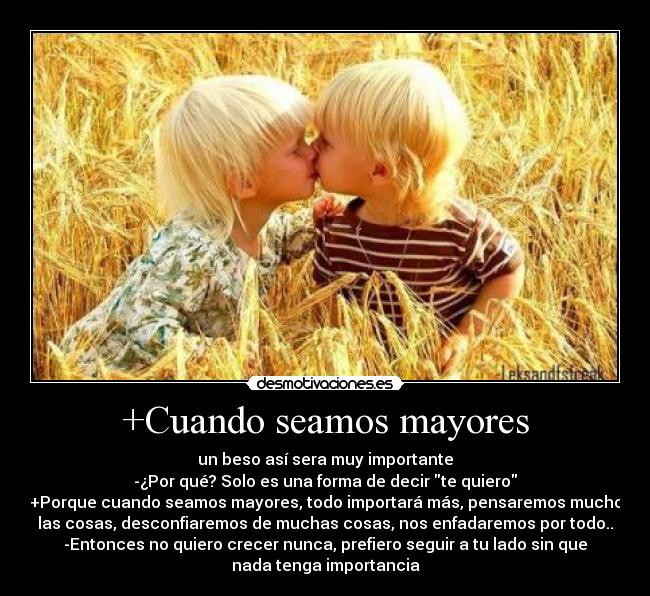 +Cuando seamos mayores - un beso así sera muy importante
-¿Por qué? Solo es una forma de decir te quiero
+Porque cuando seamos mayores, todo importará más, pensaremos mucho
las cosas, desconfiaremos de muchas cosas, nos enfadaremos por todo..
-Entonces no quiero crecer nunca, prefiero seguir a tu lado sin que
nada tenga importancia