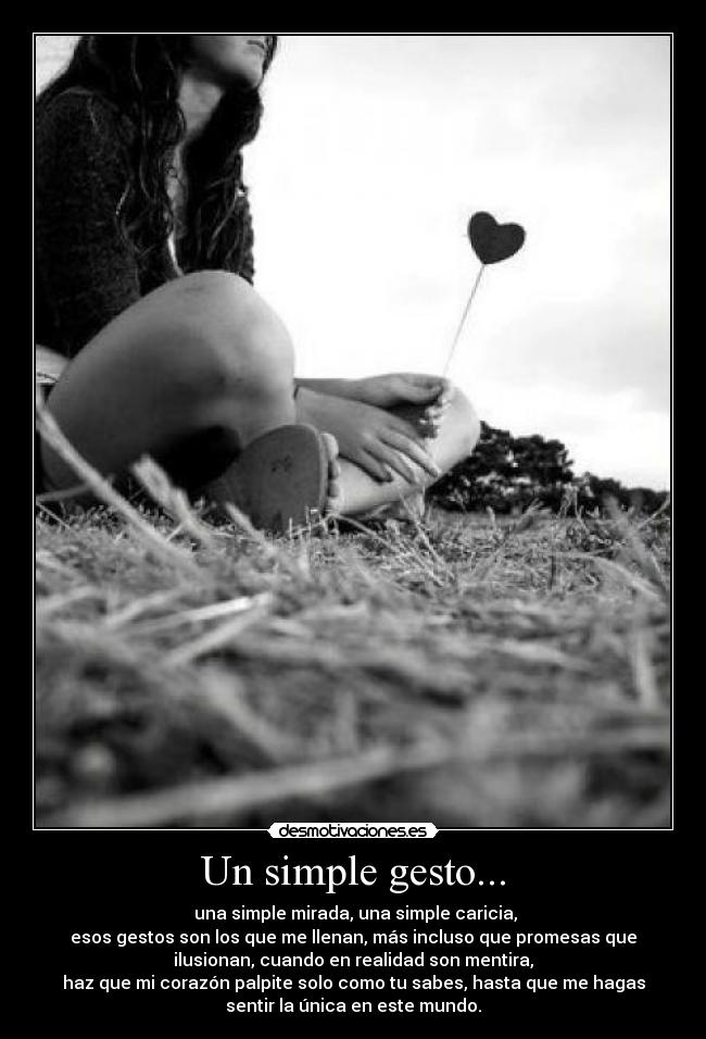 Un simple gesto... - una simple mirada, una simple caricia,
esos gestos son los que me llenan, más incluso que promesas que
ilusionan, cuando en realidad son mentira,
haz que mi corazón palpite solo como tu sabes, hasta que me hagas
sentir la única en este mundo.