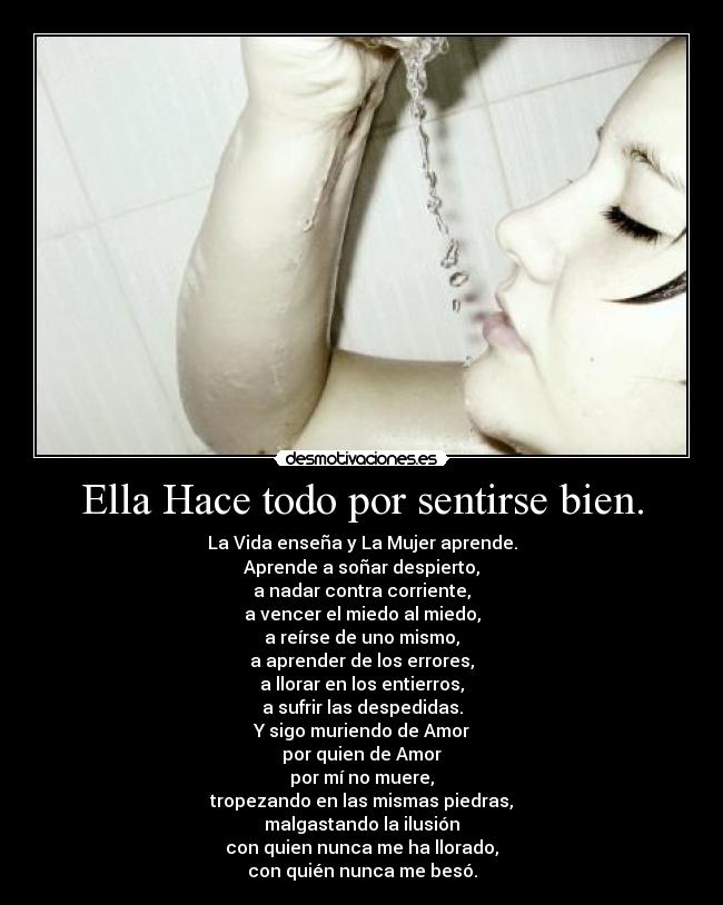 Ella Hace todo por sentirse bien. - La Vida enseña y La Mujer aprende.
Aprende a soñar despierto,
a nadar contra corriente,
a vencer el miedo al miedo,
a reírse de uno mismo,
a aprender de los errores,
a llorar en los entierros,
a sufrir las despedidas.
Y sigo muriendo de Amor
por quien de Amor
por mí no muere,
tropezando en las mismas piedras,
malgastando la ilusión
con quien nunca me ha llorado,
con quién nunca me besó.
