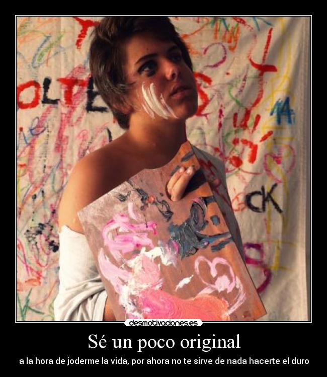 Sé un poco original - a la hora de joderme la vida, por ahora no te sirve de nada hacerte el duro