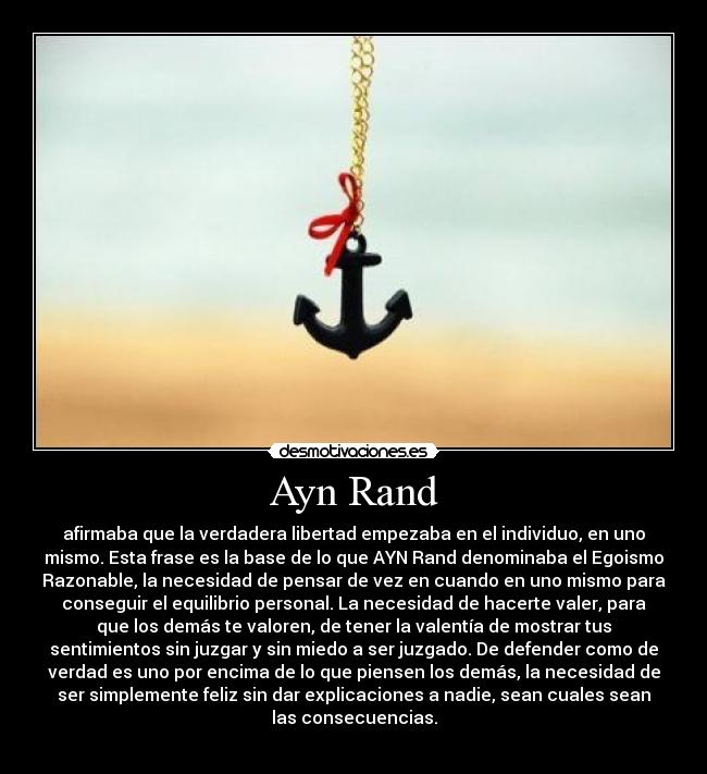 Ayn Rand - afirmaba que la verdadera libertad empezaba en el individuo, en uno
mismo. Esta frase es la base de lo que AYN Rand denominaba el Egoismo
Razonable, la necesidad de pensar de vez en cuando en uno mismo para
conseguir el equilibrio personal. La necesidad de hacerte valer, para
que los demás te valoren, de tener la valentía de mostrar tus
sentimientos sin juzgar y sin miedo a ser juzgado. De defender como de
verdad es uno por encima de lo que piensen los demás, la necesidad de
ser simplemente feliz sin dar explicaciones a nadie, sean cuales sean
las consecuencias.