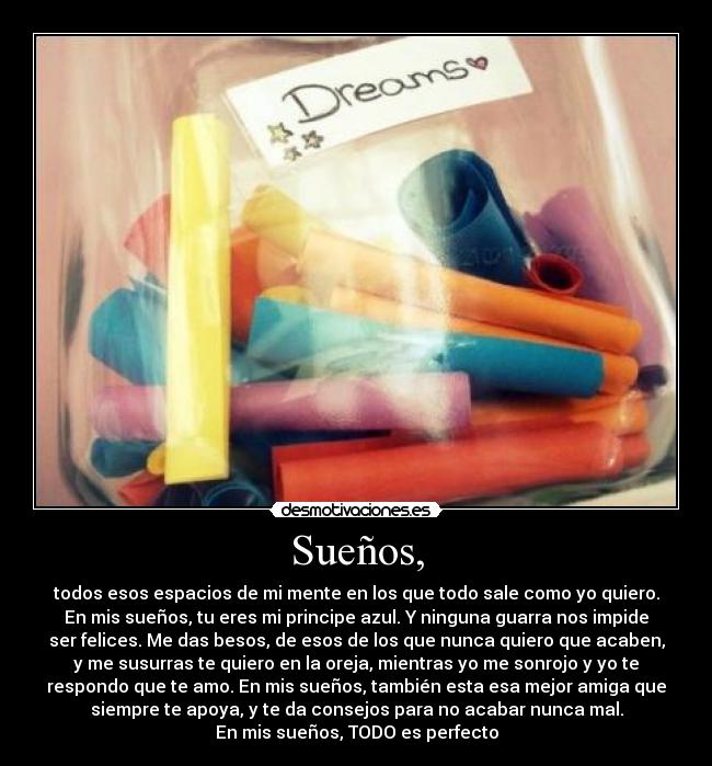 Sueños, - todos esos espacios de mi mente en los que todo sale como yo quiero.
En mis sueños, tu eres mi principe azul. Y ninguna guarra nos impide
ser felices. Me das besos, de esos de los que nunca quiero que acaben,
y me susurras te quiero en la oreja, mientras yo me sonrojo y yo te
respondo que te amo. En mis sueños, también esta esa mejor amiga que
siempre te apoya, y te da consejos para no acabar nunca mal.
En mis sueños, TODO es perfecto