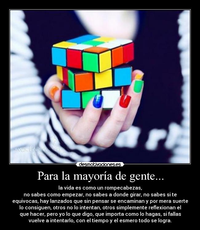 Para la mayoría de gente... - la vida es como un rompecabezas,
no sabes como empezar, no sabes a donde girar, no sabes si te
equivocas, hay lanzados que sin pensar se encaminan y por mera suerte
lo consiguen, otros no lo intentan, otros simplemente reflexionan el
que hacer, pero yo lo que digo, que importa como lo hagas, si fallas
vuelve a intentarlo, con el tiempo y el esmero todo se logra.