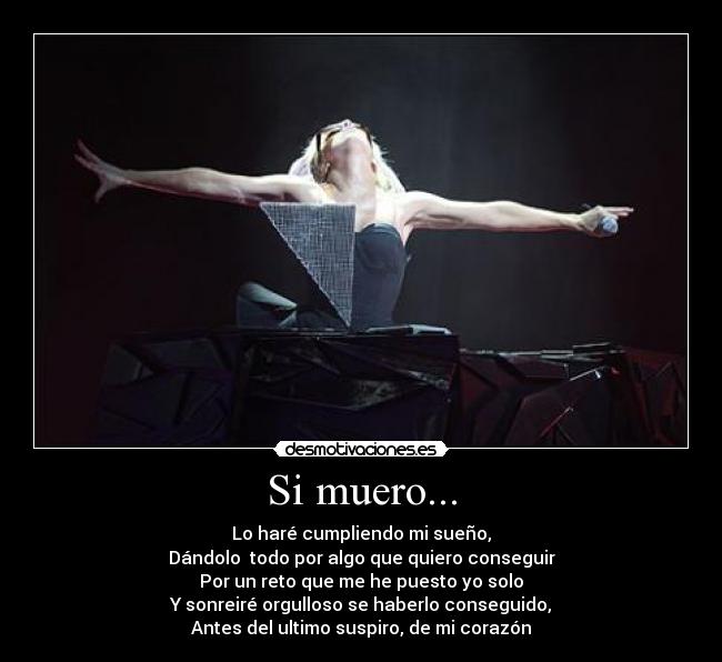 Si muero... - Lo haré cumpliendo mi sueño,
Dándolo  todo por algo que quiero conseguir
Por un reto que me he puesto yo solo
Y sonreiré orgulloso se haberlo conseguido,
Antes del ultimo suspiro, de mi corazón