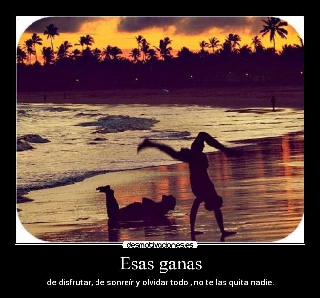 Esas ganas - de disfrutar, de sonreír y olvidar todo , no te las quita nadie.