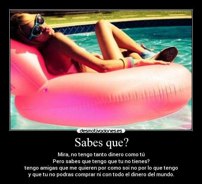Sabes que? - Mira, no tengo tanto dinero como tú
Pero sabes que tengo que tu no tienes?
tengo amigas que me quieren por como soi no por lo que tengo
y que tu no podras comprar ni con todo el dinero del mundo.