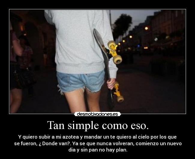 Tan simple como eso. - Y quiero subir a mi azotea y mandar un te quiero al cielo por los que
se fueron, ¿ Donde van?. Ya se que nunca volveran, comienzo un nuevo
dia y sin pan no hay plan.