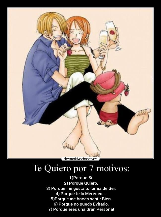 Te Quiero por 7 motivos: - ♥1)Porque Si.
♥2) Porque Quiero.
♥3) Porque me gusta tu forma de Ser.
♥4) Porque te lo Mereces. ..
♥5)Porque me haces sentir Bien.
♥6) Porque no puedo Evitarlo.
♥7) Porque eres una Gran Persona!