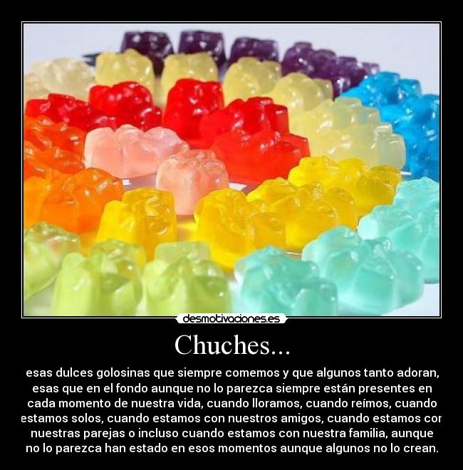 Chuches... - esas dulces golosinas que siempre comemos y que algunos tanto adoran,
esas que en el fondo aunque no lo parezca siempre están presentes en
cada momento de nuestra vida, cuando lloramos, cuando reímos, cuando
estamos solos, cuando estamos con nuestros amigos, cuando estamos con
nuestras parejas o incluso cuando estamos con nuestra familia, aunque
no lo parezca han estado en esos momentos aunque algunos no lo crean.