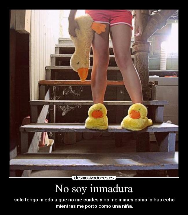 No soy inmadura - solo tengo miedo a que no me cuides y no me mimes como lo has echo
mientras me porto como una niña.