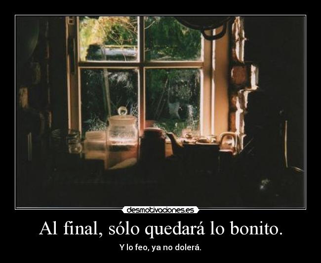 Al final, sólo quedará lo bonito. - Y lo feo, ya no dolerá.