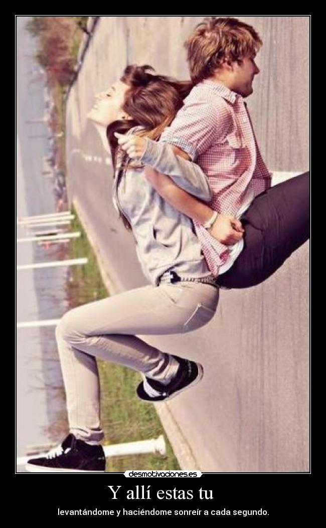 Y allí estas tu - levantándome y haciéndome sonreír a cada segundo.